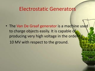 Electrostatic Generators

• The Van De Graaf generator is a machine used
  to charge objects easily. It is capable of
  producing very high voltage in the order of
  10 MV with respect to the ground.
 