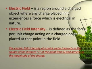 • Electric Field – is a region around a charged
  object where any charge placed in it
  experiences a force which is electrical in
  nature.
• Electric Field Intensity – is defined as the force
  per unit charge acting on a charged object
  placed at that point in the field.

  The electric field intensity at a point varies inversely as the
  square of the distance “r” of the point from Q and directly as
  the magnitude of the charge.
 