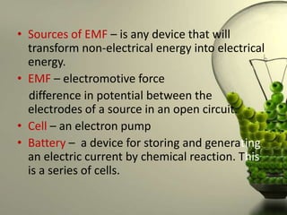 • Sources of EMF – is any device that will
  transform non-electrical energy into electrical
  energy.
• EMF – electromotive force
  difference in potential between the
  electrodes of a source in an open circuit.
• Cell – an electron pump
• Battery – a device for storing and generating
  an electric current by chemical reaction. This
  is a series of cells.
 