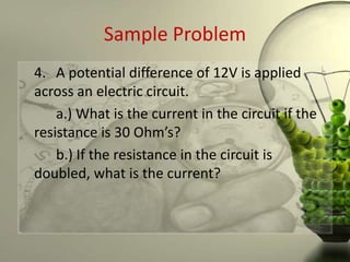 Sample Problem
4. A potential difference of 12V is applied
across an electric circuit.
    a.) What is the current in the circuit if the
resistance is 30 Ohm’s?
    b.) If the resistance in the circuit is
doubled, what is the current?
 