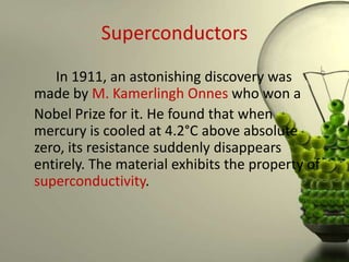 Superconductors
   In 1911, an astonishing discovery was
made by M. Kamerlingh Onnes who won a
Nobel Prize for it. He found that when
mercury is cooled at 4.2°C above absolute
zero, its resistance suddenly disappears
entirely. The material exhibits the property of
superconductivity.
 