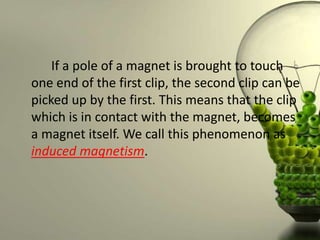 If a pole of a magnet is brought to touch
one end of the first clip, the second clip can be
picked up by the first. This means that the clip
which is in contact with the magnet, becomes
a magnet itself. We call this phenomenon as
induced magnetism.
 