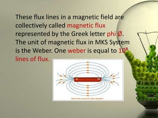 These flux lines in a magnetic field are
collectively called magnetic flux
represented by the Greek letter phi Ø.
The unit of magnetic flux in MKS System
is the Weber. One weber is equal to 10⁸
lines of flux.
 