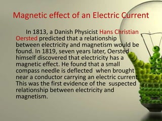 Magnetic effect of an Electric Current
    In 1813, a Danish Physicist Hans Christian
Oersted predicted that a relationship
between electricity and magnetism would be
found. In 1819, seven years later, Oersted
himself discovered that electricity has a
magnetic effect. He found that a small
compass needle is deflected when brought
near a conductor carrying an electric current.
This was the first evidence of the suspected
relationship between electricity and
magnetism.
 