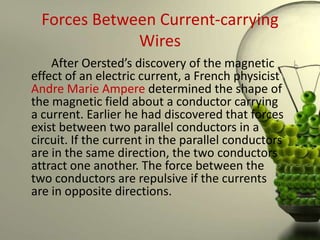 Forces Between Current-carrying
              Wires
    After Oersted’s discovery of the magnetic
effect of an electric current, a French physicist
Andre Marie Ampere determined the shape of
the magnetic field about a conductor carrying
a current. Earlier he had discovered that forces
exist between two parallel conductors in a
circuit. If the current in the parallel conductors
are in the same direction, the two conductors
attract one another. The force between the
two conductors are repulsive if the currents
are in opposite directions.
 