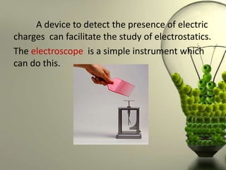 A device to detect the presence of electric
charges can facilitate the study of electrostatics.
The electroscope is a simple instrument which
can do this.
 