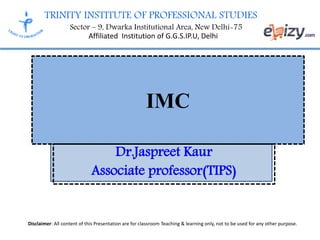 TRINITY INSTITUTE OF PROFESSIONAL STUDIES
Sector – 9, Dwarka Institutional Area, New Delhi-75
Affiliated Institution of G.G.S.IP.U, Delhi
Disclaimer: All content of this Presentation are for classroom Teaching & learning only, not to be used for any other purpose.
IMC
Dr.Jaspreet Kaur
Associate professor(TIPS)
 