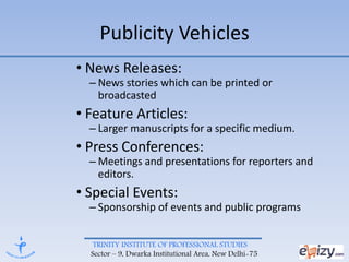 TRINITY INSTITUTE OF PROFESSIONAL STUDIES
Sector – 9, Dwarka Institutional Area, New Delhi-75
Publicity Vehicles
• News Releases:
– News stories which can be printed or
broadcasted
• Feature Articles:
– Larger manuscripts for a specific medium.
• Press Conferences:
– Meetings and presentations for reporters and
editors.
• Special Events:
– Sponsorship of events and public programs
 