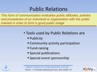 TRINITY INSTITUTE OF PROFESSIONAL STUDIES
Sector – 9, Dwarka Institutional Area, New Delhi-75
Public Relations
• Tools used by Public Relations are
 Publicity
 Community activity participation
 Fund-raising
 Special publications
 Special event sponsorship
This form of communication evaluates public attitudes, policies
and procedures of an individual or organization with the public
interest in order to form a good public image
 