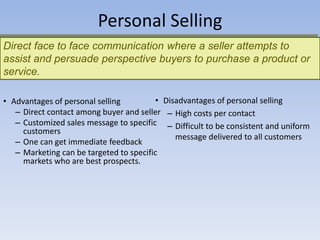 Direct face to face communication where a seller attempts to
assist and persuade perspective buyers to purchase a product or
service.
Personal Selling
• Disadvantages of personal selling
– High costs per contact
– Difficult to be consistent and uniform
message delivered to all customers
• Advantages of personal selling
– Direct contact among buyer and seller
– Customized sales message to specific
customers
– One can get immediate feedback
– Marketing can be targeted to specific
markets who are best prospects.
 