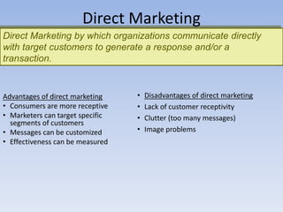 Direct Marketing by which organizations communicate directly
with target customers to generate a response and/or a
transaction.
Direct Marketing
• Disadvantages of direct marketing
• Lack of customer receptivity
• Clutter (too many messages)
• Image problems
Advantages of direct marketing
• Consumers are more receptive
• Marketers can target specific
segments of customers
• Messages can be customized
• Effectiveness can be measured
 