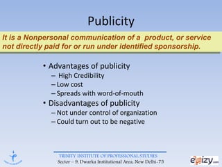TRINITY INSTITUTE OF PROFESSIONAL STUDIES
Sector – 9, Dwarka Institutional Area, New Delhi-75
Publicity
• Advantages of publicity
– High Credibility
– Low cost
– Spreads with word-of-mouth
• Disadvantages of publicity
– Not under control of organization
– Could turn out to be negative
It is a Nonpersonal communication of a product, or service
not directly paid for or run under identified sponsorship.
 