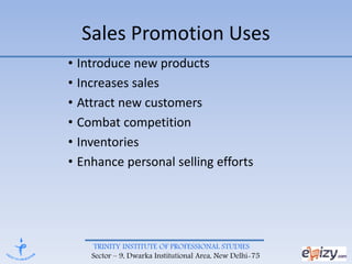 TRINITY INSTITUTE OF PROFESSIONAL STUDIES
Sector – 9, Dwarka Institutional Area, New Delhi-75
Sales Promotion Uses
• Introduce new products
• Increases sales
• Attract new customers
• Combat competition
• Inventories
• Enhance personal selling efforts
 