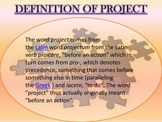 DEFINITION OF PROJECT
The word project comes from
the Latin word projectum from the Latin
verb proicere, "before an action" which in
turn comes from pro-, which denotes
precedence, something that comes before
something else in time (paralleling
the Greek ) and iacere, "to do". The word
"project" thus actually originally meant
"before an action".
 