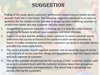 SUGGESTION
Finding of this study about customers’ preferences toward various mobile service
provider from the in the future. The following suggestion would serve as serve as
guideline for the mobile service provider in designing their marketing saturates to
stratify their better win new customer and also retain them:-
1. Competition in telecom industries is heating up; it is time for Indian telecom
players to formulate to attract new customers and retain old ones.
2. Quality of service and the ability to retain customer to retain customer would
determine the success or failure of the communication service providers in
future. In today completive environment, customers are quick to abandon service
provider that meet expectation.
3. The service provider should segment customer and on bases like type of service
and constant of service and then design pricing policies to meet the requirements
and each segment of customer.
4. The service provider should improve the working of their’ customer relation cells’
so as be in constant touch with the customer to know about their grievances
changing requirements and expectations. This would help in designing new
service offering the customers.
 