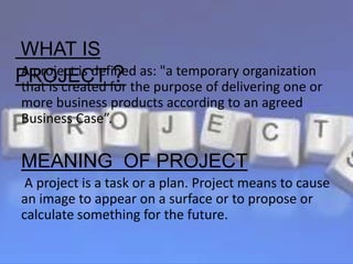A project is defined as: "a temporary organization
that is created for the purpose of delivering one or
more business products according to an agreed
Business Case”.
MEANING OF PROJECT
A project is a task or a plan. Project means to cause
an image to appear on a surface or to propose or
calculate something for the future.
WHAT IS
PROJECT ?
 