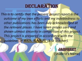 DECLARATION
This is to certify that the present project report is the
outcome of my own efforts and my indebtedness to
other publications has been duly acknowledged at
the relevant places. I have taken proper care and
shown utmost sincerity in completion of this project.
This project is prepared in accordance with the
guidelines of Mrs. Ranju (B.St Teacher).
`
(Student’s Name)
 
