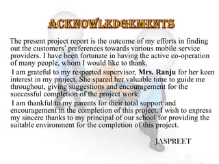 The present project report is the outcome of my efforts in finding
out the customers’ preferences towards various mobile service
providers. I have been fortunate in having the active co-operation
of many people, whom I would like to thank.
I am grateful to my respected supervisor, Mrs. Ranju for her keen
interest in my project. She spared her valuable time to guide me
throughout, giving suggestions and encouragement for the
successful completion of the project work.
I am thankful to my parents for their total support and
encouragement in the completion of this project. I wish to express
my sincere thanks to my principal of our school for providing the
suitable environment for the completion of this project.
JASPREET
 