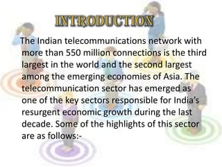 The Indian telecommunications network with
more than 550 million connections is the third
largest in the world and the second largest
among the emerging economies of Asia. The
telecommunication sector has emerged as
one of the key sectors responsible for India’s
resurgent economic growth during the last
decade. Some of the highlights of this sector
are as follows:-
 