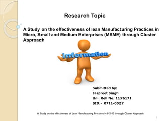 Research Topic
A Study on the effectiveness of lean Manufacturing Practices in
Micro, Small and Medium Enterprises (MSME) through Cluster
Approach
Submitted by:
Jaspreet Singh
Uni. Roll No.:1176171
SID:- 0711-0027
1
A Study on the effectiveness of Lean Manufacturing Practices In MSME through Cluster Approach
 