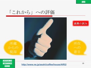 「これから」への評価 http://www.ne.jp/asahi/coffee/house/ARG/ ARG ACADEMIC RESOURCE GUIDE  所蔵 からの 脱却 所在 への 着目 連携の試み 