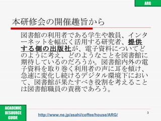 本研修会の開催趣旨から 図書館の利用者である学生や教員、インターネットを幅広く活用する研究者、 提供する側の出版社 が、電子資料についてどのように考え、どのようなことを図書館に期待しているのだろうか。図書館内外の電子資料を取り巻く利用者の声に耳を傾け、急速に変化し続けるデジタル環境下において、図書館が果たすべき役割を考えることは図書館職員の責務であろう。 http://www.ne.jp/asahi/coffee/house/ARG/ ARG ACADEMIC RESOURCE GUIDE  