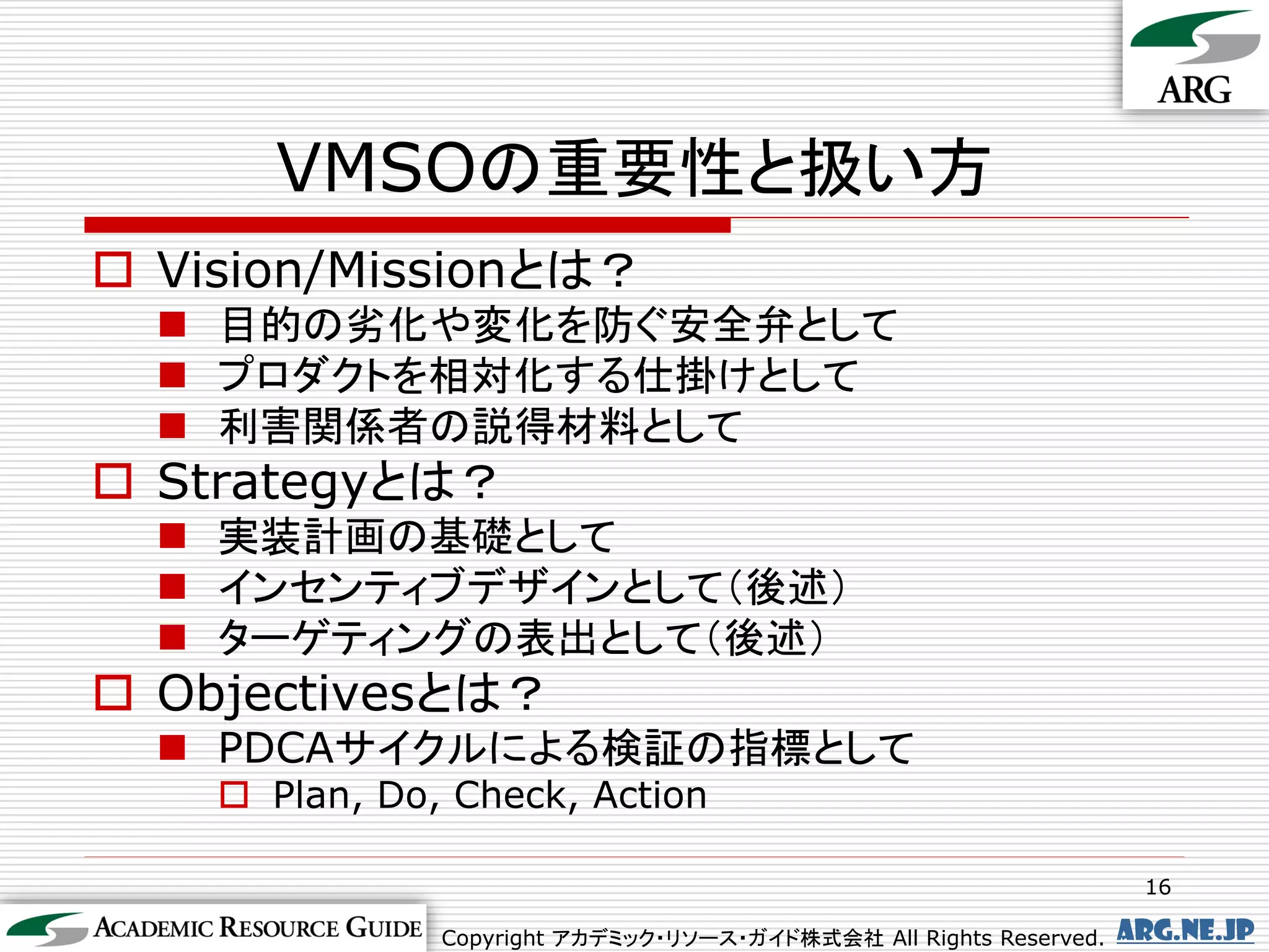 VMSOの重要性と扱い方
 Vision/Missionとは？
   目的の劣化や変化を防ぐ安全弁として
   プロダクトを相対化する仕掛けとして
   利害関係者の説得材料として
 Strategyとは？
   実装計画の基礎として
   インセンティブデザインとして（後述）
   ターゲティングの表出として（後述）
 Objectivesとは？
   PDCAサイクルによる検証の指標として
     Plan, Do, Check, Action

                                                                     16

               Copyright アカデミック・リソース・ガイド株式会社 All Rights Reserved.   arg.ne.jp
 