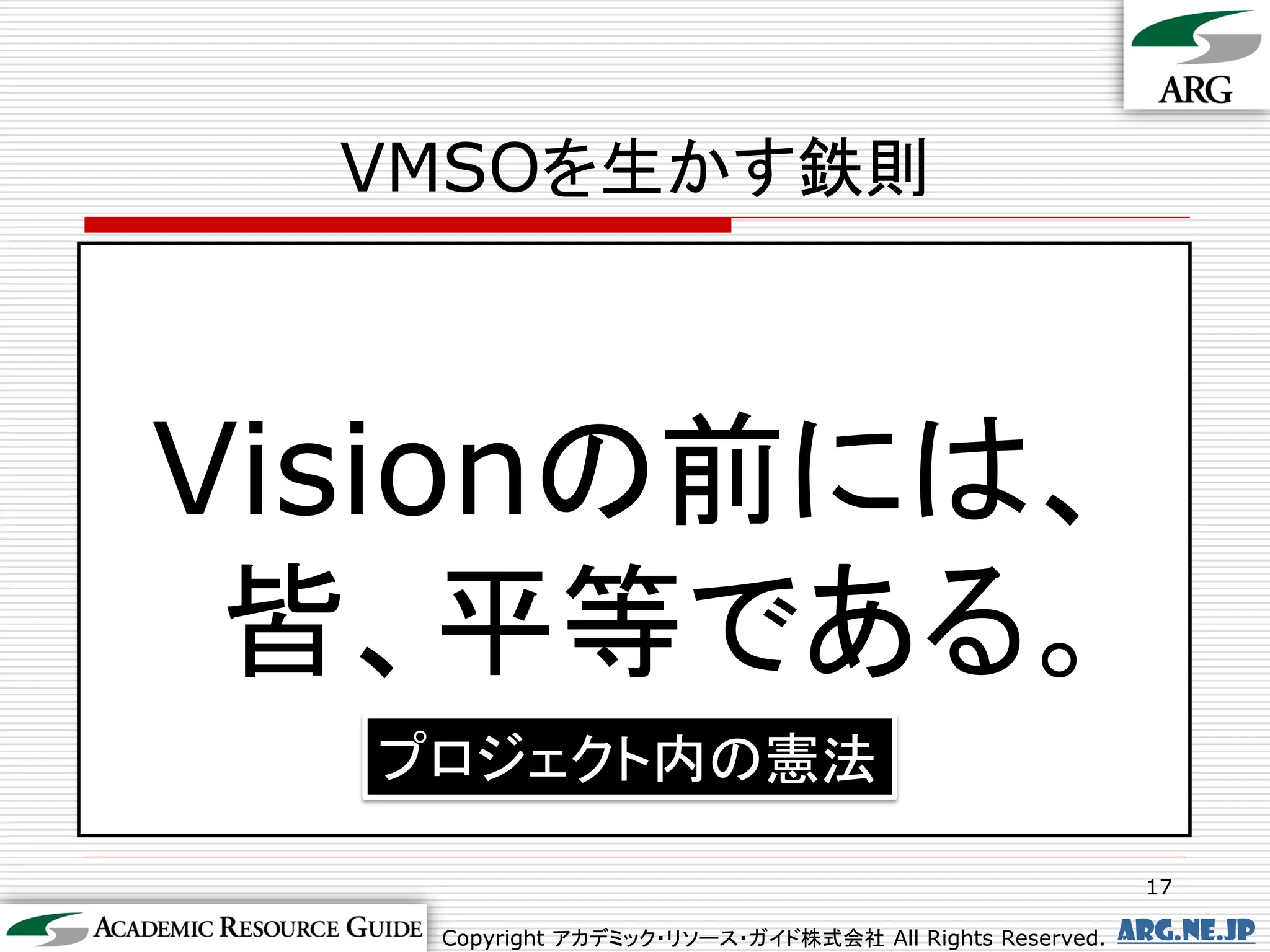 VMSOを生かす鉄則



Visionの前には、
 皆、平等である。
  プロジェクト内の憲法

                                                         17

   Copyright アカデミック・リソース・ガイド株式会社 All Rights Reserved.   arg.ne.jp
 