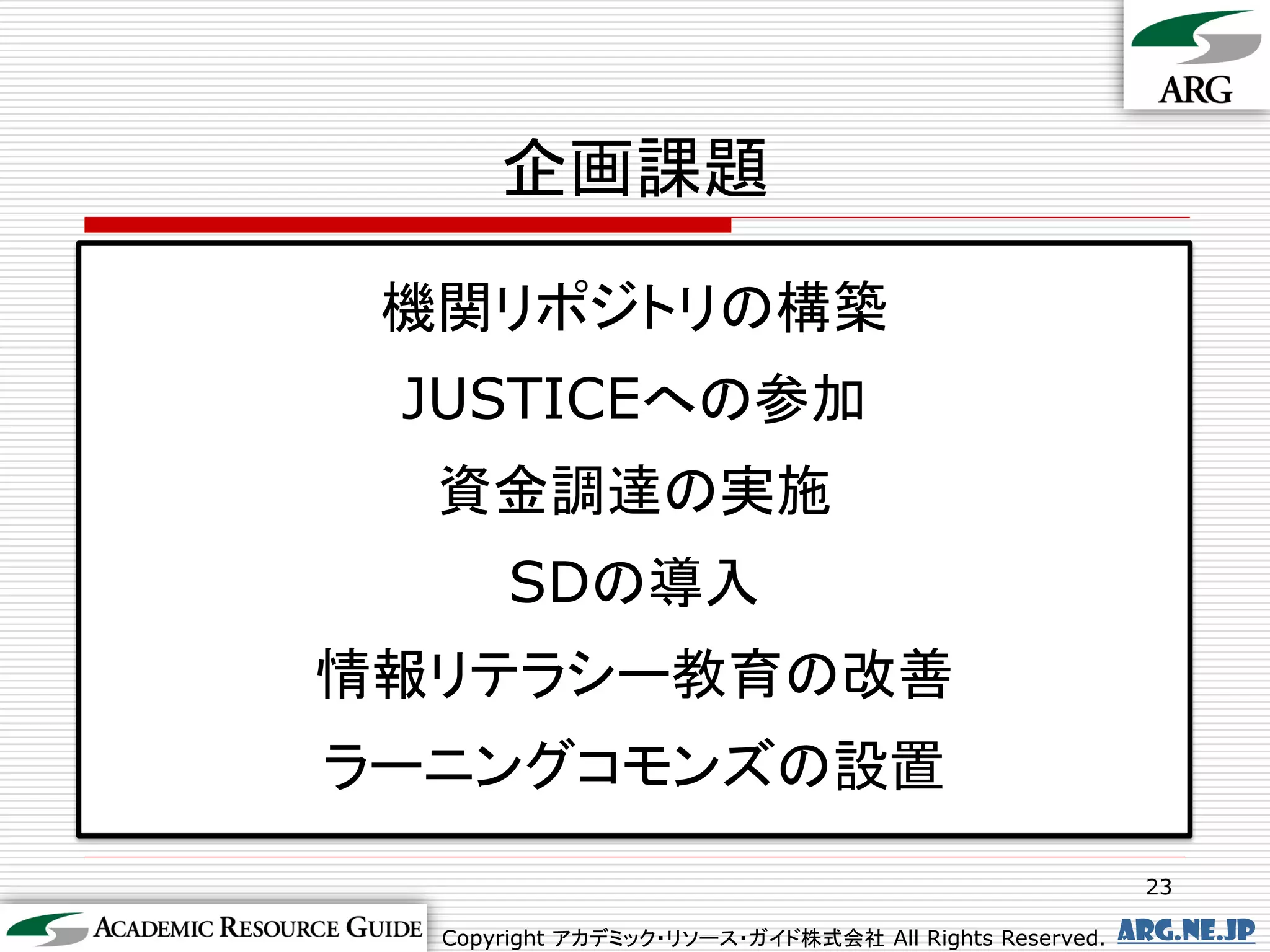 企画課題

 機関リポジトリの構築
 JUSTICEへの参加
  資金調達の実施
       SDの導入
情報リテラシー教育の改善
ラーニングコモンズの設置
                                                        23

  Copyright アカデミック・リソース・ガイド株式会社 All Rights Reserved.   arg.ne.jp
 