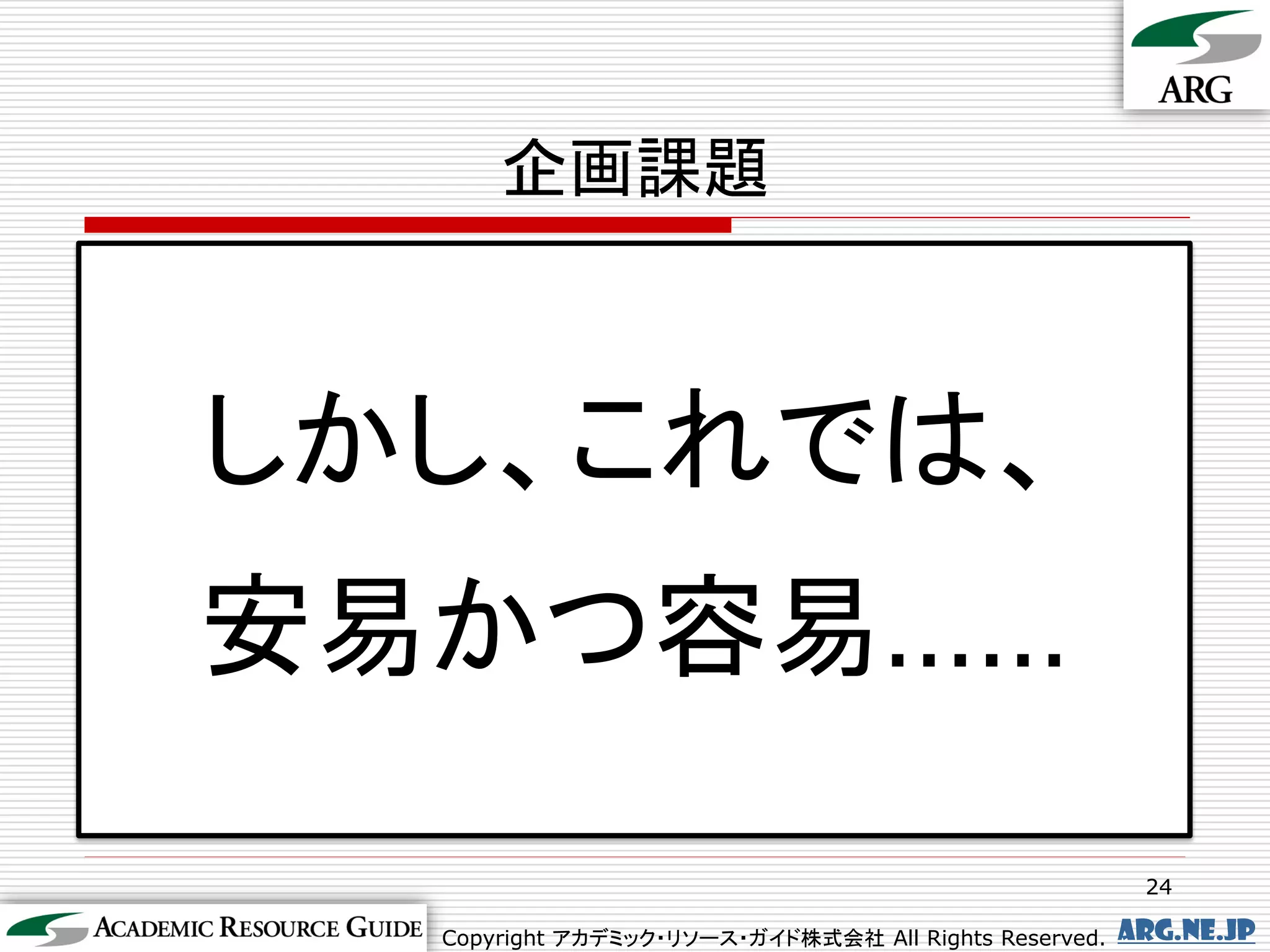 企画課題



しかし、これでは、
安易かつ容易……
                                                        24

  Copyright アカデミック・リソース・ガイド株式会社 All Rights Reserved.   arg.ne.jp
 