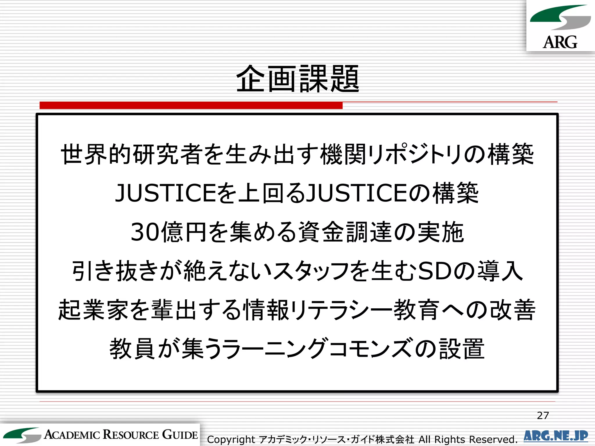 企画課題

世界的研究者を生み出す機関リポジトリの構築
  JUSTICEを上回るJUSTICEの構築
   30億円を集める資金調達の実施
引き抜きが絶えないスタッフを生むSDの導入
起業家を輩出する情報リテラシー教育への改善
  教員が集うラーニングコモンズの設置

                                                             27

       Copyright アカデミック・リソース・ガイド株式会社 All Rights Reserved.   arg.ne.jp
 