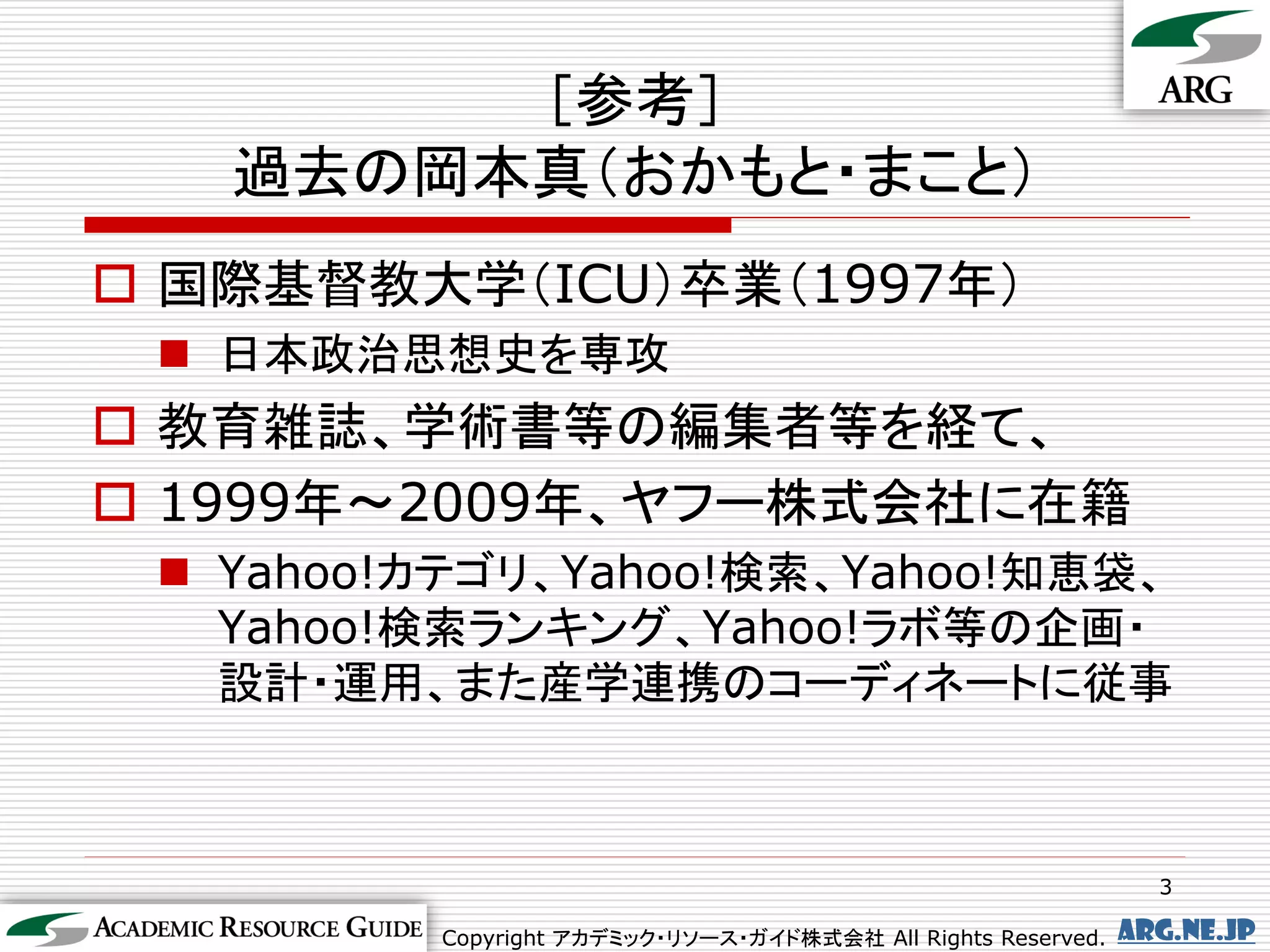 ［参考］
   過去の岡本真（おかもと・まこと）
 国際基督教大学（ICU）卒業（1997年）
  日本政治思想史を専攻
 教育雑誌、学術書等の編集者等を経て、
 1999年～2009年、ヤフー株式会社に在籍
  Yahoo!カテゴリ、Yahoo!検索、Yahoo!知恵袋、
   Yahoo!検索ランキング、Yahoo!ラボ等の企画・
   設計・運用、また産学連携のコーディネートに従事



                                                                3

         Copyright アカデミック・リソース・ガイド株式会社 All Rights Reserved.   arg.ne.jp
 