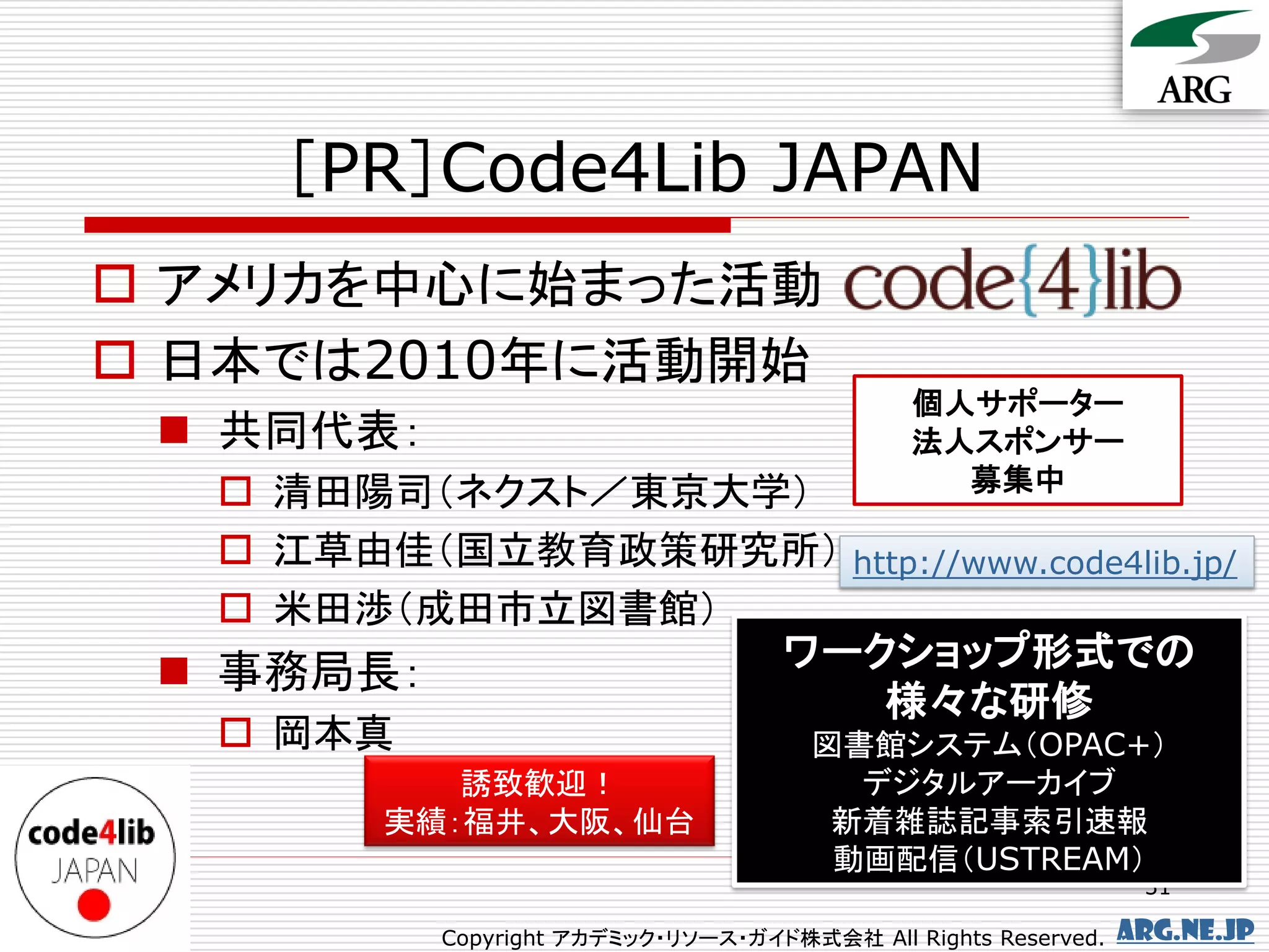 ［PR］Code4Lib JAPAN
 アメリカを中心に始まった活動
 日本では2010年に活動開始
                                               個人サポーター
  共同代表：                                       法人スポンサー
    清田陽司（ネクスト／東京大学）                             募集中

    江草由佳（国立教育政策研究所） http://www.code4lib.jp/
    米田渉（成田市立図書館）
                   ワークショップ形式での
  事務局長：
                       様々な研修
    岡本真            図書館システム（OPAC+）
             誘致歓迎！                        デジタルアーカイブ
          実績：福井、大阪、仙台                    新着雑誌記事索引速報
                                         動画配信（USTREAM）
                                                                  31

            Copyright アカデミック・リソース・ガイド株式会社 All Rights Reserved.   arg.ne.jp
 