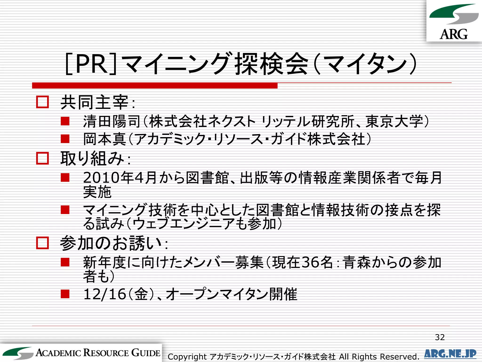 ［PR］マイニング探検会（マイタン）
 共同主宰：
  清田陽司（株式会社ネクスト リッテル研究所、東京大学）
  岡本真（アカデミック・リソース・ガイド株式会社）
 取り組み：
  2010年4月から図書館、出版等の情報産業関係者で毎月
   実施
  マイニング技術を中心とした図書館と情報技術の接点を探
   る試み（ウェブエンジニアも参加）
 参加のお誘い：
  新年度に向けたメンバー募集（現在36名：青森からの参加
   者も）
  12/16（金）、オープンマイタン開催

                                                                32

          Copyright アカデミック・リソース・ガイド株式会社 All Rights Reserved.   arg.ne.jp
 