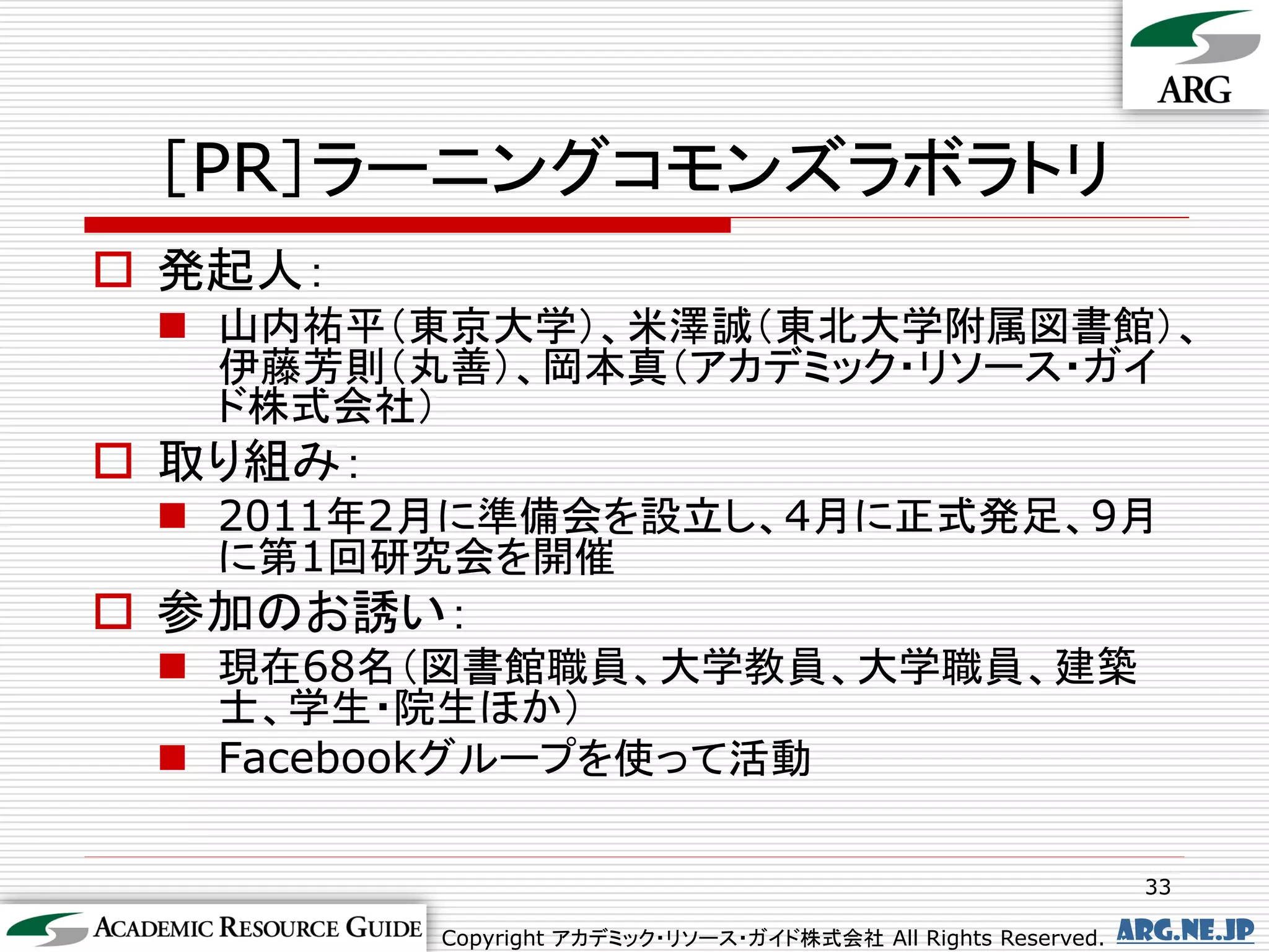 ［PR］ラーニングコモンズラボラトリ
 発起人：
  山内祐平（東京大学）、米澤誠（東北大学附属図書館）、
   伊藤芳則（丸善）、岡本真（アカデミック・リソース・ガイ
   ド株式会社）
 取り組み：
  2011年2月に準備会を設立し、4月に正式発足、9月
   に第1回研究会を開催
 参加のお誘い：
  現在68名（図書館職員、大学教員、大学職員、建築
   士、学生・院生ほか）
  Facebookグループを使って活動

                                                                33

          Copyright アカデミック・リソース・ガイド株式会社 All Rights Reserved.   arg.ne.jp
 
