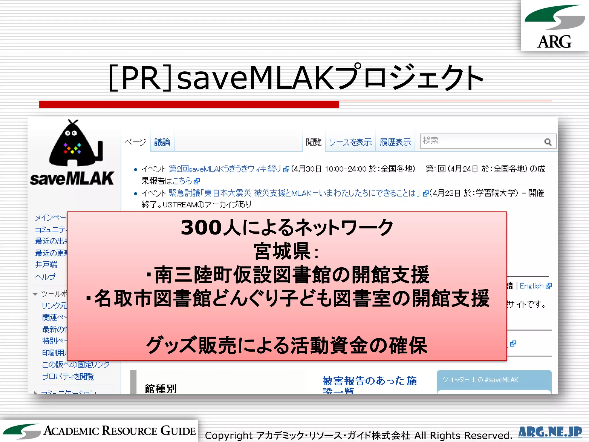 ［PR］saveMLAKプロジェクト



      300人によるネットワーク
           宮城県：
    ・南三陸町仮設図書館の開館支援
・名取市図書館どんぐり子ども図書室の開館支援

   グッズ販売による活動資金の確保



      Copyright アカデミック・リソース・ガイド株式会社 All Rights Reserved.   arg.ne.jp
 