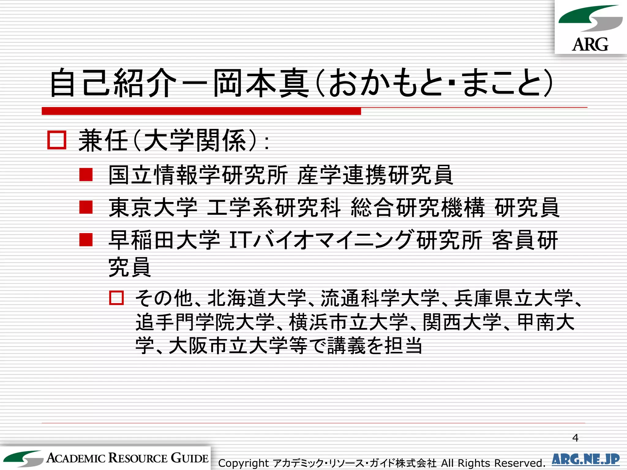 自己紹介－岡本真（おかもと・まこと）
 兼任（大学関係）：
  国立情報学研究所 産学連携研究員
  東京大学 工学系研究科 総合研究機構 研究員
  早稲田大学 ITバイオマイニング研究所 客員研
   究員
    その他、北海道大学、流通科学大学、兵庫県立大学、
     追手門学院大学、横浜市立大学、関西大学、甲南大
     学、大阪市立大学等で講義を担当



                                                               4

        Copyright アカデミック・リソース・ガイド株式会社 All Rights Reserved.   arg.ne.jp
 