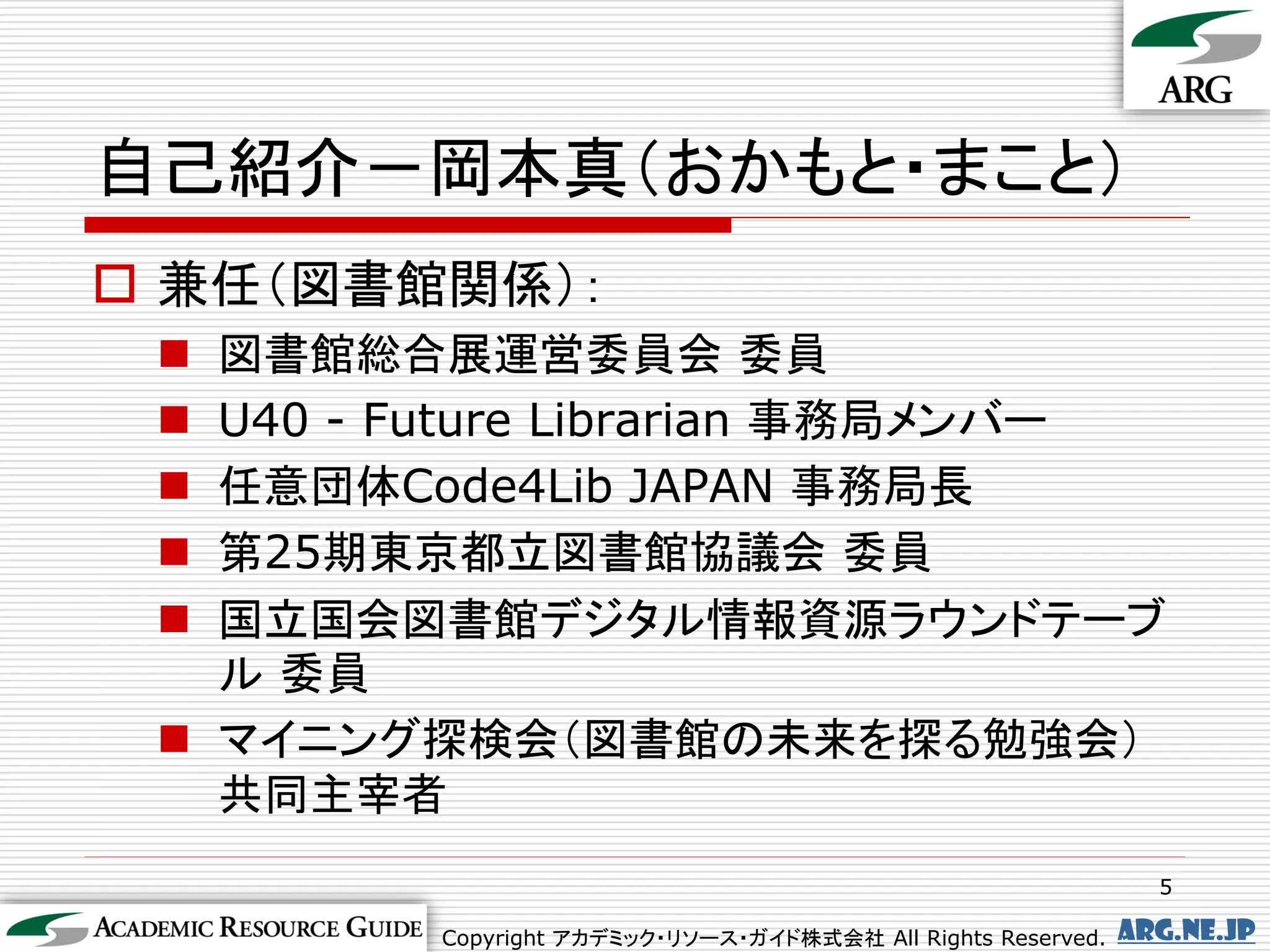 自己紹介－岡本真（おかもと・まこと）
 兼任（図書館関係）：
  図書館総合展運営委員会 委員
  U40 - Future Librarian 事務局メンバー
  任意団体Code4Lib JAPAN 事務局長
  第25期東京都立図書館協議会 委員
  国立国会図書館デジタル情報資源ラウンドテーブ
   ル 委員
  マイニング探検会（図書館の未来を探る勉強会）
   共同主宰者
                                                                 5

          Copyright アカデミック・リソース・ガイド株式会社 All Rights Reserved.   arg.ne.jp
 