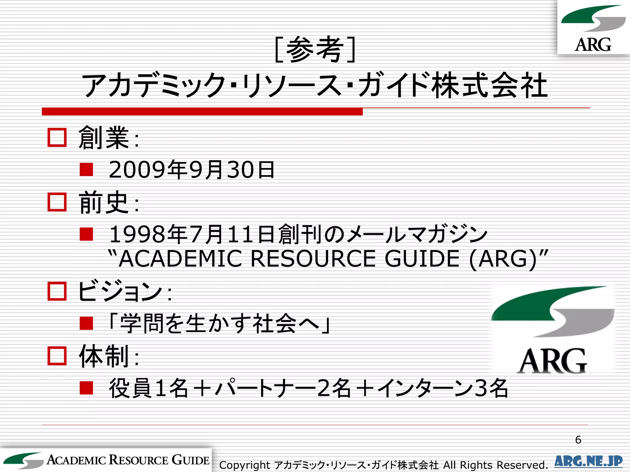 ［参考］
 アカデミック・リソース・ガイド株式会社
 創業：
  2009年9月30日
 前史：
  1998年7月11日創刊のメールマガジン
   “ACADEMIC RESOURCE GUIDE (ARG)”
 ビジョン：
  「学問を生かす社会へ」
 体制：
  役員1名＋パートナー2名＋インターン3名

                                                                 6

          Copyright アカデミック・リソース・ガイド株式会社 All Rights Reserved.   arg.ne.jp
 