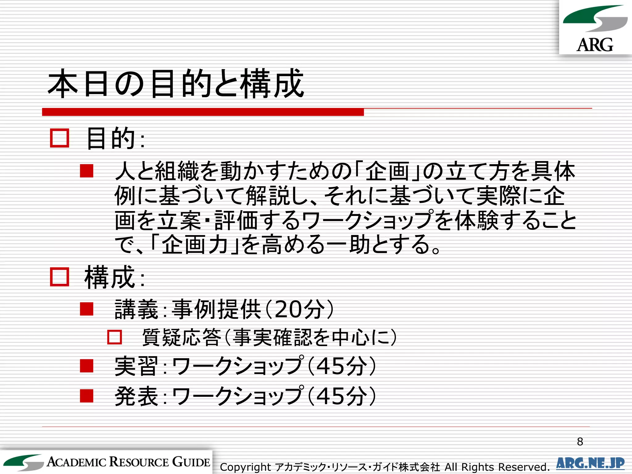 本日の目的と構成
 目的：
  人と組織を動かすための「企画」の立て方を具体
   例に基づいて解説し、それに基づいて実際に企
   画を立案・評価するワークショップを体験すること
   で、「企画力」を高める一助とする。
 構成：
  講義：事例提供（20分）
   質疑応答（事実確認を中心に）
  実習：ワークショップ（45分）
  発表：ワークショップ（45分）
                                                                8

         Copyright アカデミック・リソース・ガイド株式会社 All Rights Reserved.   arg.ne.jp
 