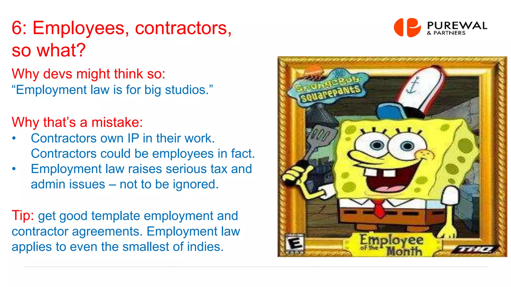 6: Employees, contractors,
so what?
Why devs might think so:
“Employment law is for big studios.”
Why that’s a mistake:
• Contractors own IP in their work.
Contractors could be employees in fact.
• Employment law raises serious tax and
admin issues – not to be ignored.
Tip: get good template employment and
contractor agreements. Employment law
applies to even the smallest of indies.
 