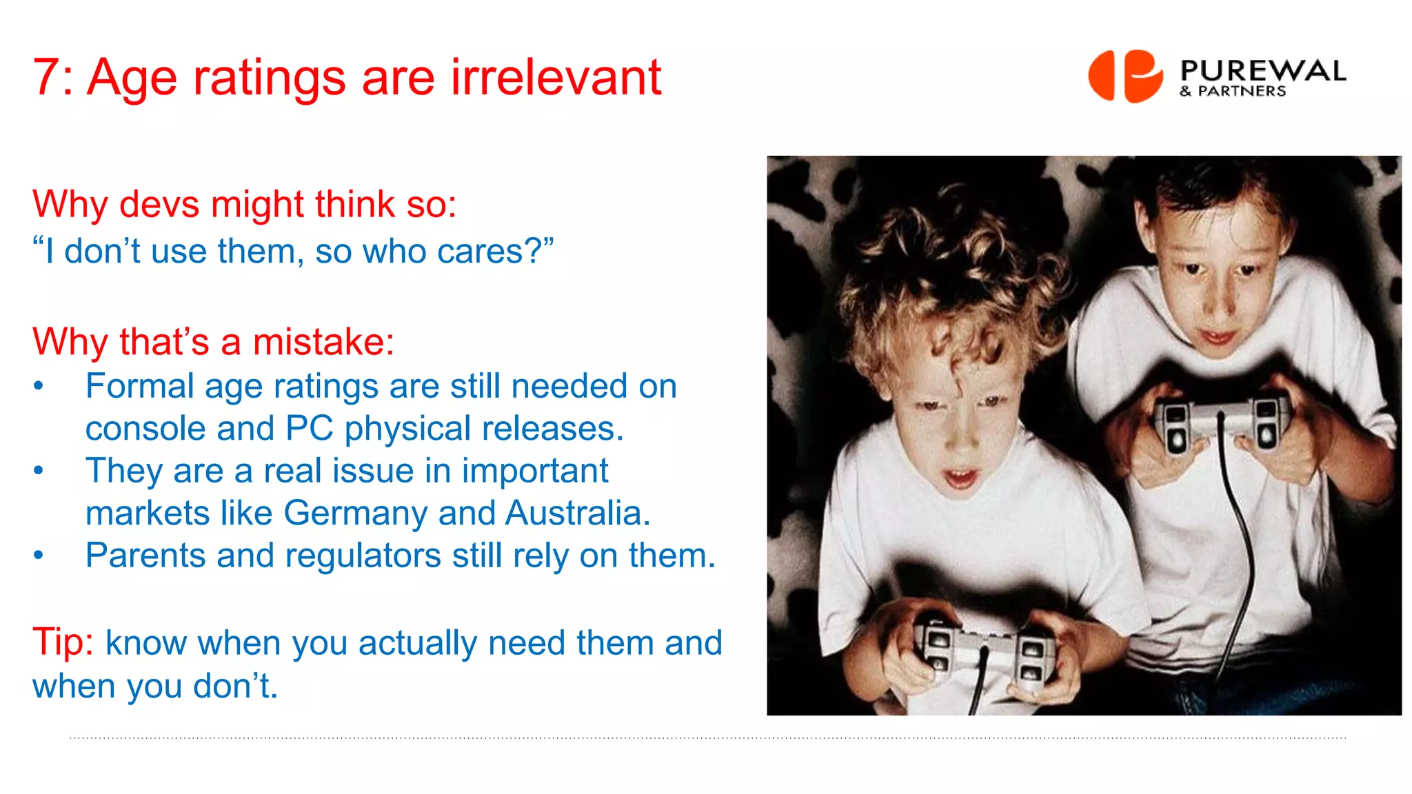 7: Age ratings are irrelevant
Why devs might think so:
“I don’t use them, so who cares?”
Why that’s a mistake:
• Formal age ratings are still needed on
console and PC physical releases.
• They are a real issue in important
markets like Germany and Australia.
• Parents and regulators still rely on them.
Tip: know when you actually need them and
when you don’t.
 