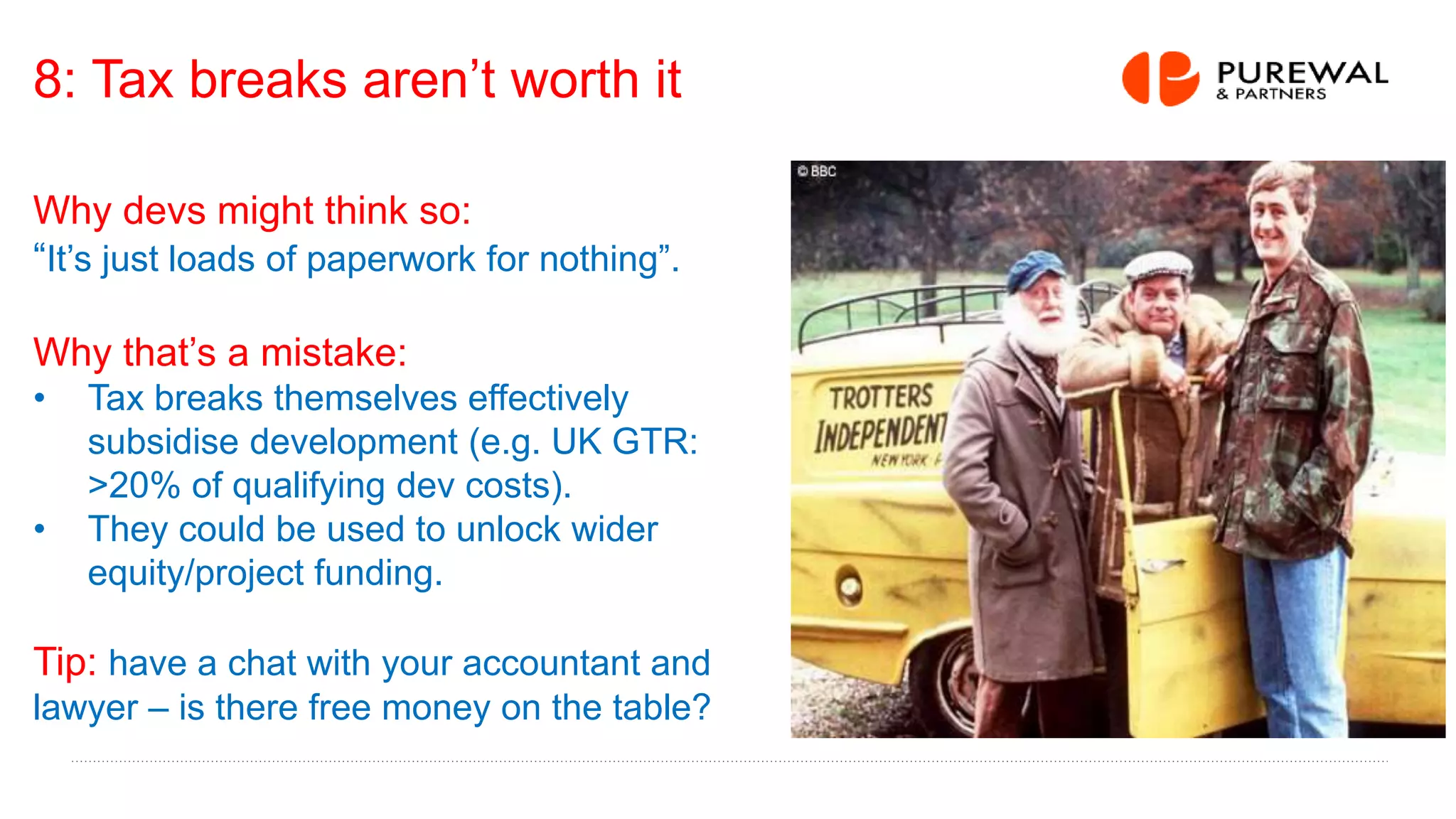 8: Tax breaks aren’t worth it
Why devs might think so:
“It’s just loads of paperwork for nothing”.
Why that’s a mistake:
• Tax breaks themselves effectively
subsidise development (e.g. UK GTR:
>20% of qualifying dev costs).
• They could be used to unlock wider
equity/project funding.
Tip: have a chat with your accountant and
lawyer – is there free money on the table?
 