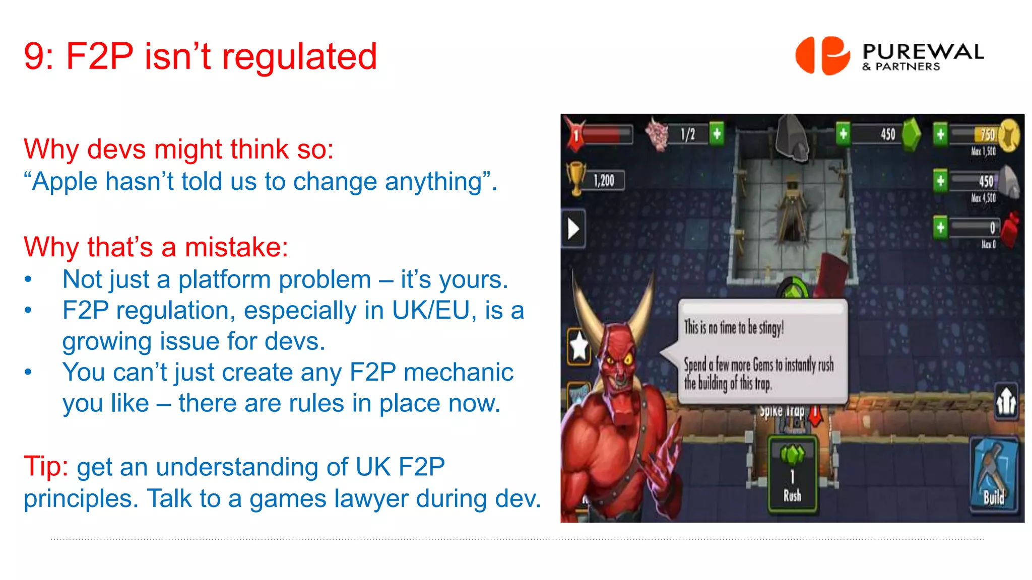 9: F2P isn’t regulated
Why devs might think so:
“Apple hasn’t told us to change anything”.
Why that’s a mistake:
• Not just a platform problem – it’s yours.
• F2P regulation, especially in UK/EU, is a
growing issue for devs.
• You can’t just create any F2P mechanic
you like – there are rules in place now.
Tip: get an understanding of UK F2P
principles. Talk to a games lawyer during dev.
 