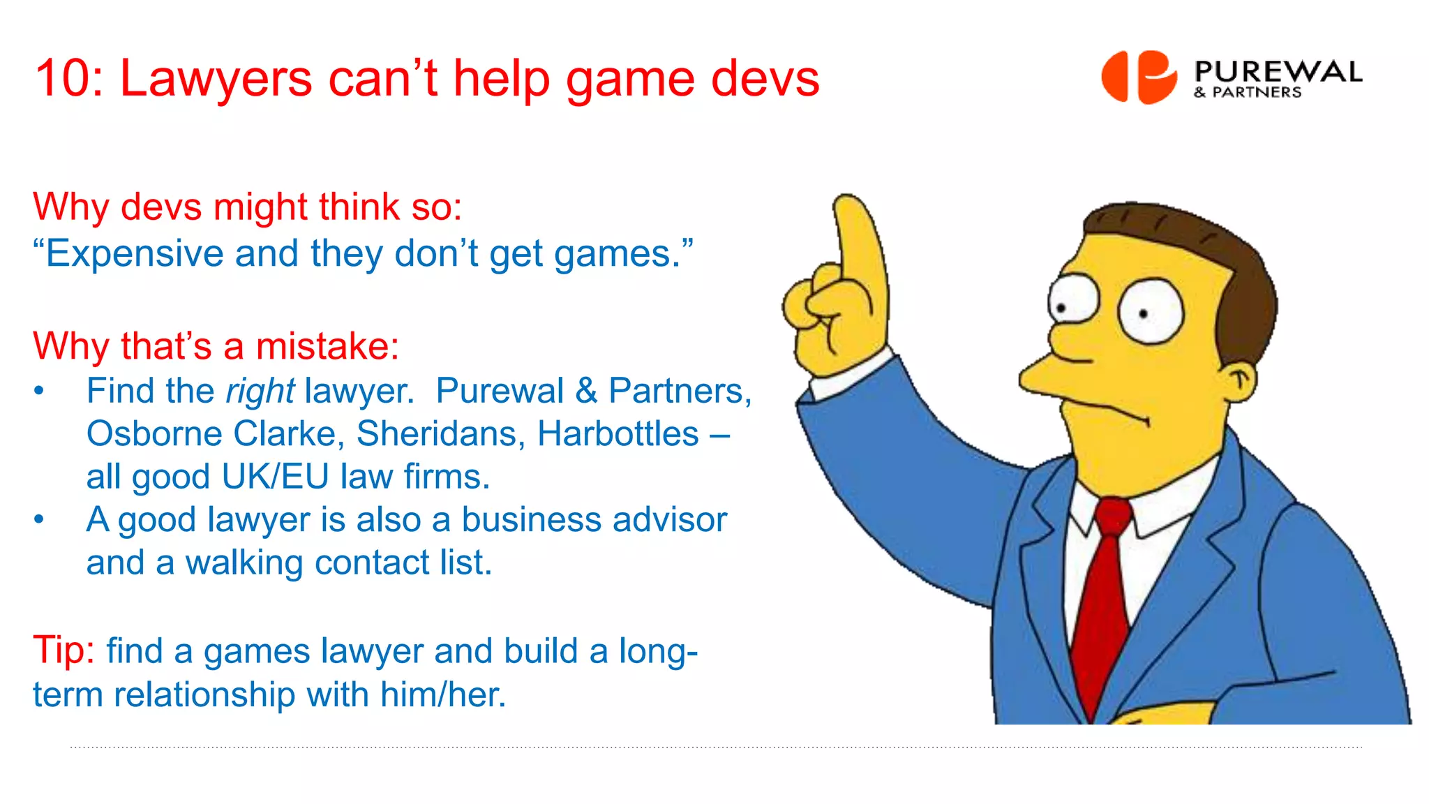 10: Lawyers can’t help game devs
Why devs might think so:
“Expensive and they don’t get games.”
Why that’s a mistake:
• Find the right lawyer. Purewal & Partners,
Osborne Clarke, Sheridans, Harbottles –
all good UK/EU law firms.
• A good lawyer is also a business advisor
and a walking contact list.
Tip: find a games lawyer and build a long-
term relationship with him/her.
 