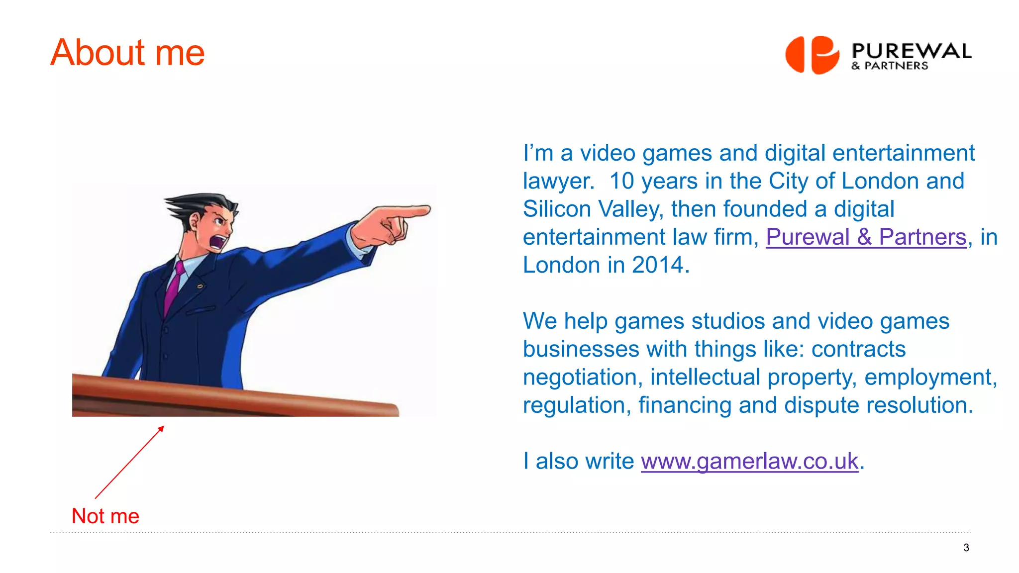 About me
3
I’m a video games and digital entertainment
lawyer. 10 years in the City of London and
Silicon Valley, then founded a digital
entertainment law firm, Purewal & Partners, in
London in 2014.
We help games studios and video games
businesses with things like: contracts
negotiation, intellectual property, employment,
regulation, financing and dispute resolution.
I also write www.gamerlaw.co.uk.
Not me
 