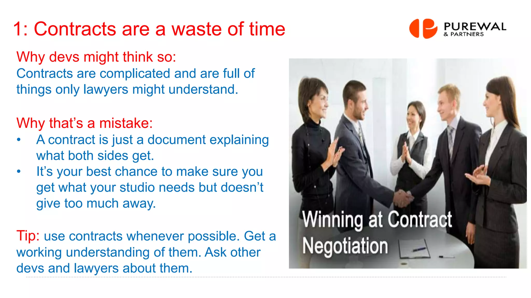 1: Contracts are a waste of time
Why devs might think so:
Contracts are complicated and are full of
things only lawyers might understand.
Why that’s a mistake:
• A contract is just a document explaining
what both sides get.
• It’s your best chance to make sure you
get what your studio needs but doesn’t
give too much away.
Tip: use contracts whenever possible. Get a
working understanding of them. Ask other
devs and lawyers about them.
 