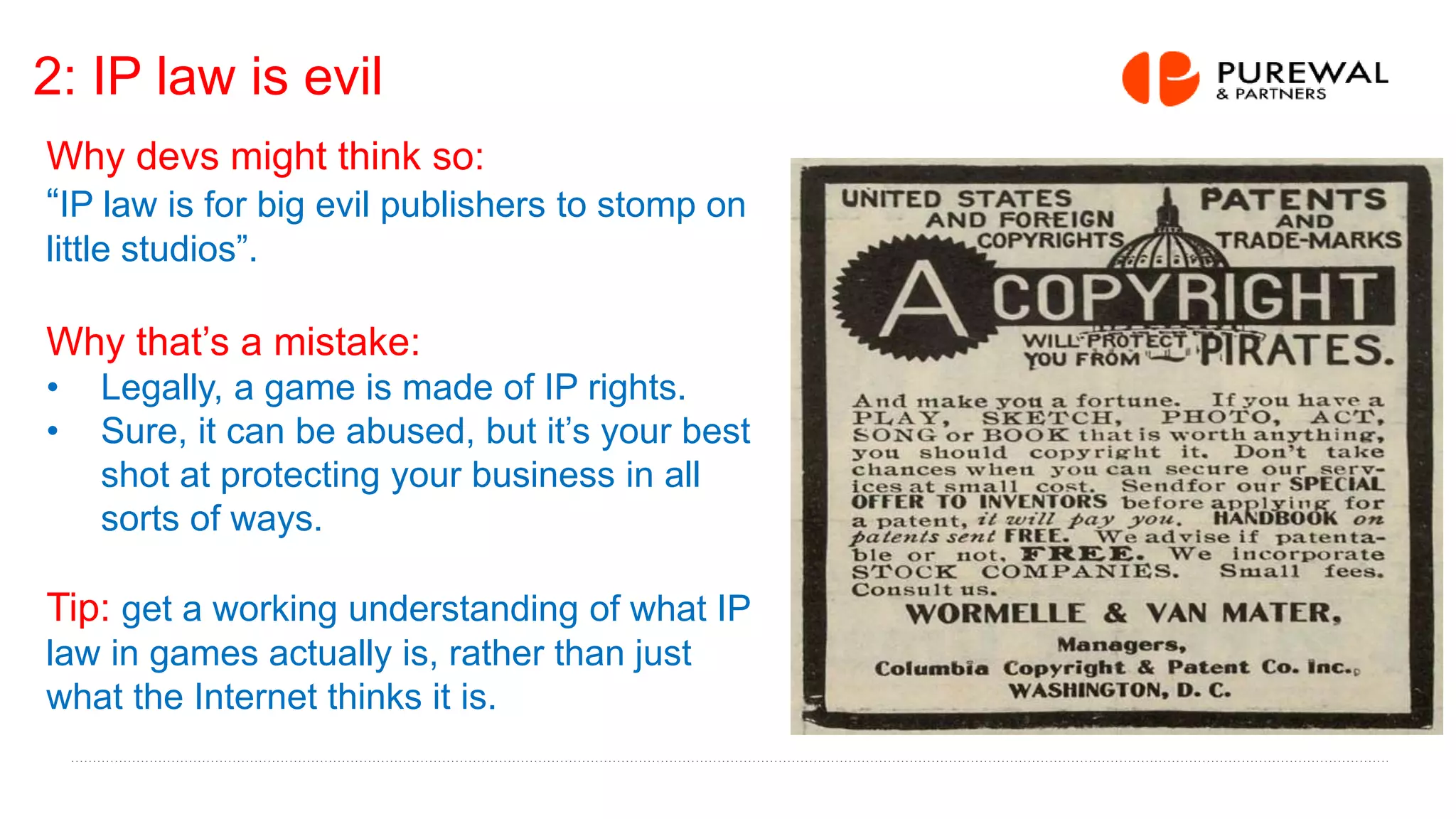 2: IP law is evil
Why devs might think so:
“IP law is for big evil publishers to stomp on
little studios”.
Why that’s a mistake:
• Legally, a game is made of IP rights.
• Sure, it can be abused, but it’s your best
shot at protecting your business in all
sorts of ways.
Tip: get a working understanding of what IP
law in games actually is, rather than just
what the Internet thinks it is.
 
