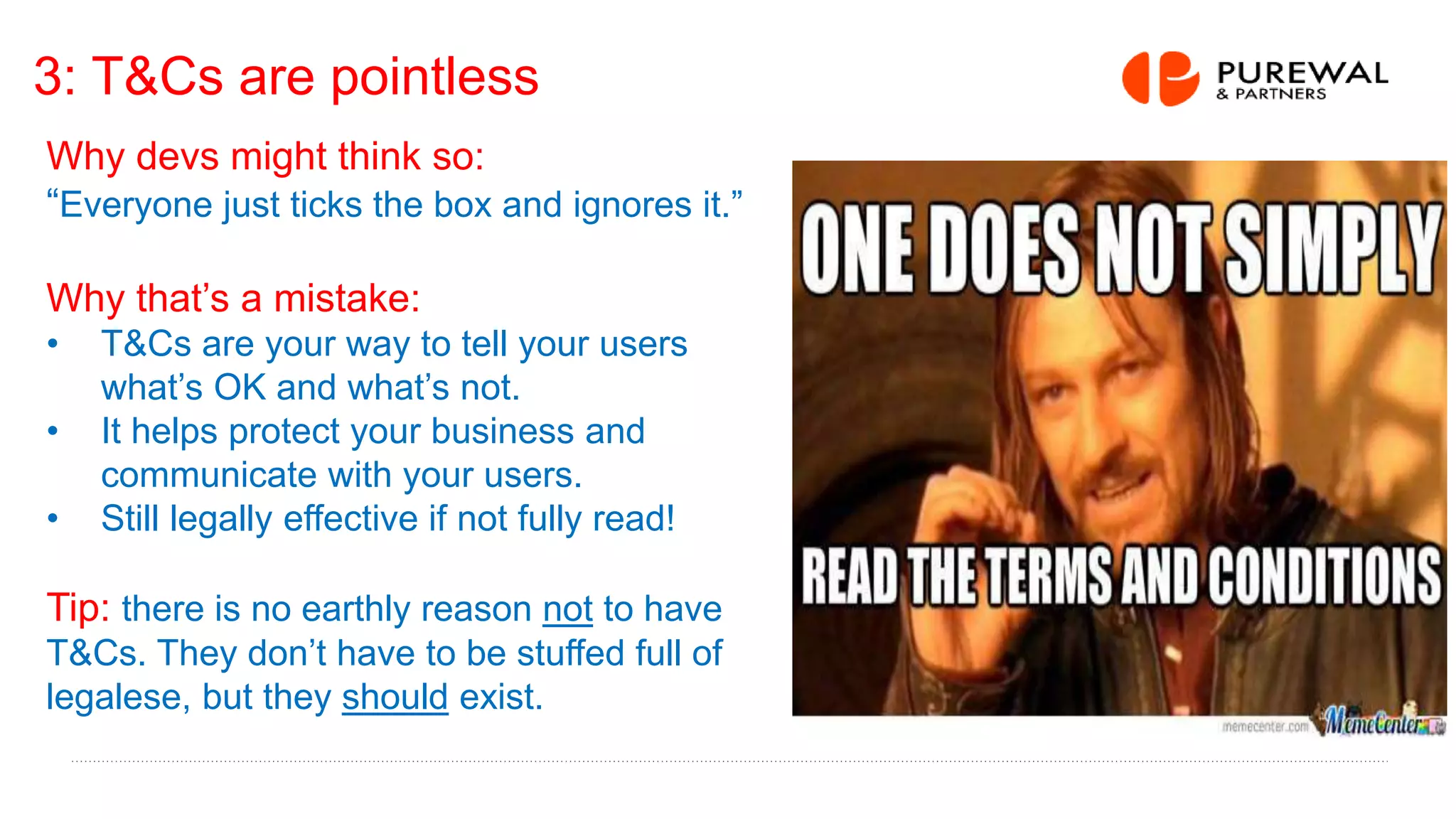3: T&Cs are pointless
Why devs might think so:
“Everyone just ticks the box and ignores it.”
Why that’s a mistake:
• T&Cs are your way to tell your users
what’s OK and what’s not.
• It helps protect your business and
communicate with your users.
• Still legally effective if not fully read!
Tip: there is no earthly reason not to have
T&Cs. They don’t have to be stuffed full of
legalese, but they should exist.
 