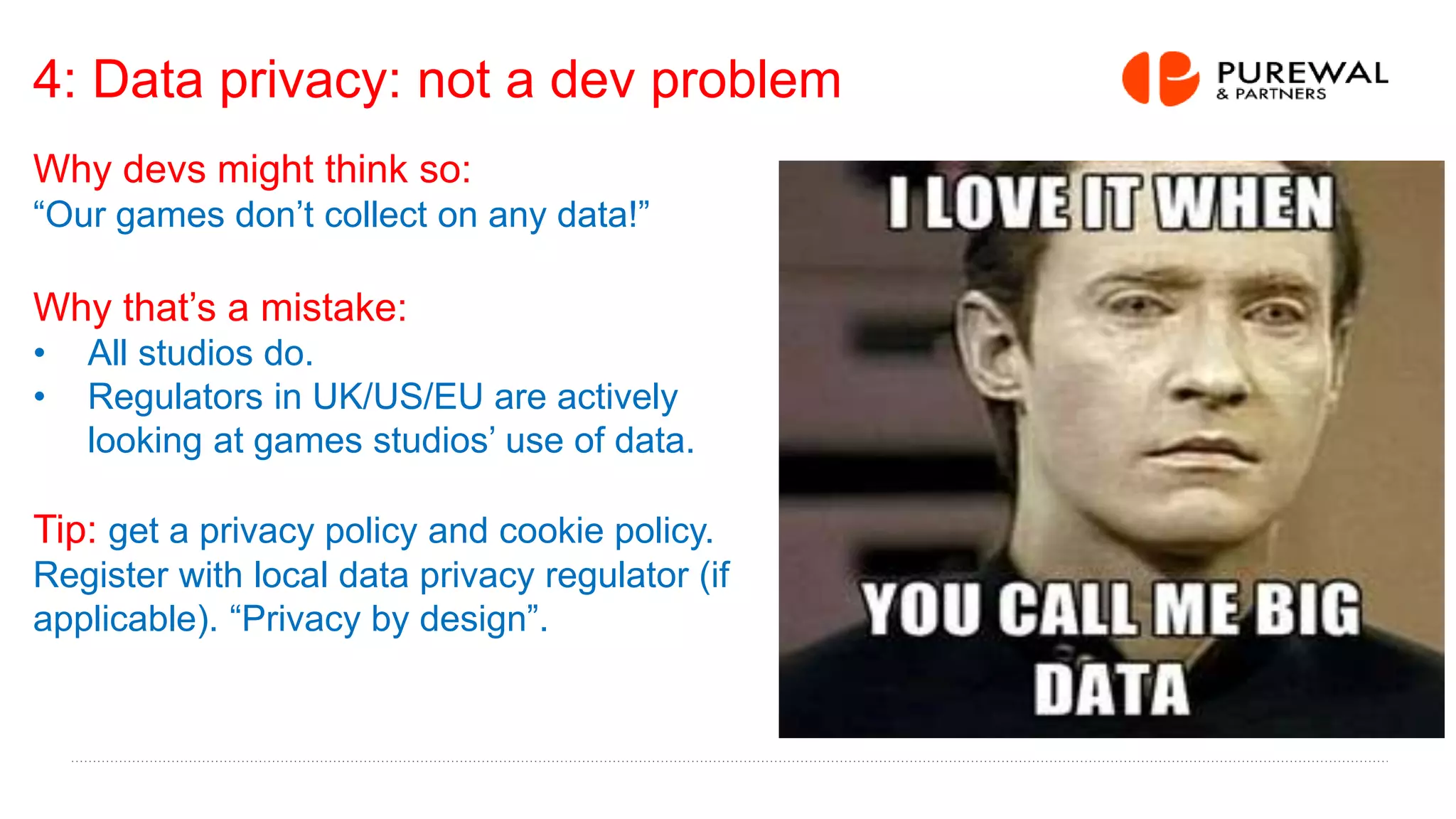 4: Data privacy: not a dev problem
Why devs might think so:
“Our games don’t collect on any data!”
Why that’s a mistake:
• All studios do.
• Regulators in UK/US/EU are actively
looking at games studios’ use of data.
Tip: get a privacy policy and cookie policy.
Register with local data privacy regulator (if
applicable). “Privacy by design”.
 